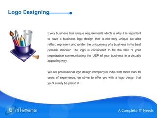 Logo Designing
Every business has unique requirements which is why it is important
to have a business logo design that is not only unique but also
reflect, represent and render the uniqueness of a business in the best
possible manner. The logo is considered to be the face of your
organization communicating the USP of your business in a visually
appealing way.
We are professional logo design company in India with more than 10
years of experience, we strive to offer you with a logo design that
you'll surely be proud of.
 