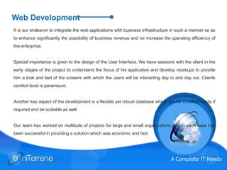 Web Development
It is our endeavor to integrate the web applications with business infrastructure in such a manner so as
to enhance significantly the possibility of business revenue and /or increase the operating efficiency of
the enterprise.
Special importance is given to the design of the User Interface. We have sessions with the client in the
early stages of the project to understand the focus of his application and develop mockups to provide
him a look and feel of the screens with which the users will be interacting day in and day out. Clients
comfort level is paramount.
Another key aspect of the development is a flexible yet robust database which can be modified easily if
required and be scalable as well.
Our team has worked on multitude of projects for large and small organizations and in each case has
been successful in providing a solution which was economic and fast.
 