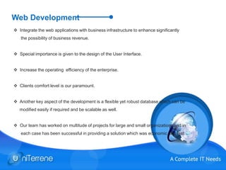 Web Development
 Integrate the web applications with business infrastructure to enhance significantly
the possibility of business revenue.
 Special importance is given to the design of the User Interface.
 Increase the operating efficiency of the enterprise.
 Clients comfort level is our paramount.
 Another key aspect of the development is a flexible yet robust database which can be
modified easily if required and be scalable as well.
 Our team has worked on multitude of projects for large and small organizations and in
each case has been successful in providing a solution which was economic and fast.
 