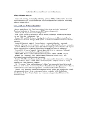 students) a school chicken house to raise broiler chickens. 
Related Skills and Interests: 
• Graphic arts, drawing, photography, and writing aptitudes. Ability to take complex ideas and 
develop them into clear, understandable units of instruction both verbal and written. Networking 
and grant writing abilities. 
Some Awards and Professional Activities : 
• Quarter finalist for the 2014 Page Screenwriting Award, script received a “recommend”. 
•Two time Semifinalist in Writemovies.com 2007 Screenwriting contest. 
• Finalist in 2006 Moondance Screenwriting contest. 
• 2014: Elected to serve on the board of Harvard Square Scriptwriters (HSSW) and Women in 
Film and Video/New England (WIFVNE). 
• Summer 2002 and 2003: Instructor of college level on-line course in Ethnobotany offered to 
teachers around the world through CIEER (Center for International Ethnobotanical Education and 
Research). 
• January 1999-present: Impact II Teacher Pioneer; a grant where I guided 3 adapters in 
integrating technology into the curriculum while the teachers adapted my Ethnobotany curriculum. 
• Summer 2000: Selected for a Woodrow Wilson Fellowship to go to Costa Rica to study tropical 
ecology. Upon returning to Boston, conducted teacher workshops based on this research. 
• October 1998: Winner of Impact II Teachnet Grant of $750 for my classroom. Published 5 
exemplary lesson plans on the National TeachNet web site. 
• 1995 to 2003: Winner of Impact II Service Learning Grants of $350 to $1,000 per year. 
• Summer 1997: Winner of Global Teachnet award given by the National Peace Corps 
Association for an original Ethnobotany curriculum. 
• Summer 1996: Chosen as Access Excellence Fellow sponsored by Genentech for outstanding 
biology teachers to attend a summit in San Francisco and join a computer network of biology 
teachers. Won a free powerbook computer. 
• Fall 1993-present: Writer and Coordinator of a "Plants" web page on the EnviroNet network. 
Wrote unit which enables students and teachers to share information about plants and how they are 
used in various cultures and create experiments to test the validity of the claimed uses. 
• Summer 1993: Sponsored by Concord Academy (Concord, MA) to take an Earthwatch trip and 
write a case study about it for an environmental science curriculum guide. Studied with 
Ethnobotanist Dr. Bruce Benz in Mexico and wrote a case study about useful plants of the 
Mexican rainforest. 
