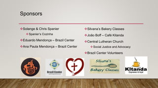 Sponsors
Solange & Chris Spanier
Spanier’s Cozinha
Eduardo Mendonça – Brazil Center
Ana Paula Mendonça – Brazil Center
Silvana’s Bakery Classes
João Boff – Café Kitanda
Central Lutheran Church
Social Justice and Advocacy
Brazil Center Volunteers
 