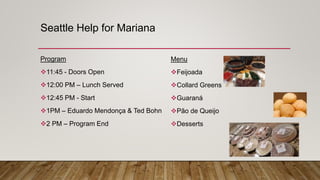 Seattle Help for Mariana
Program
11:45 - Doors Open
12:00 PM – Lunch Served
12:45 PM - Start
1PM – Eduardo Mendonça & Ted Bohn
2 PM – Program End
Menu
Feijoada
Collard Greens
Guaraná
Pão de Queijo
Desserts
 