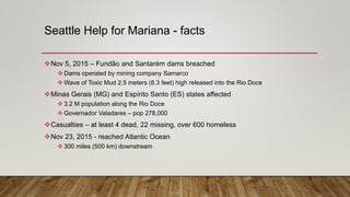 Seattle Help for Mariana - facts
Nov 5, 2015 – Fundão and Santarém dams breached
 Dams operated by mining company Samarco
 Wave of Toxic Mud 2.5 meters (8.3 feet) high released into the Rio Doce
Minas Gerais (MG) and Espírito Santo (ES) states affected
 3.2 M population along the Rio Doce
 Governador Valadares – pop 278,000
Casualties – at least 4 dead, 22 missing, over 600 homeless
Nov 23, 2015 - reached Atlantic Ocean
 300 miles (500 km) downstream
 