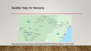Seattle Help for Mariana
http://www.samarco.com/wp-content/uploads/2015/11/Actions-Report-15.12.15.pdf
 