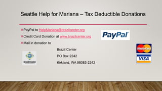 Seattle Help for Mariana – Tax Deductible Donations
PayPal to HelpMariana@brazilcenter.org
Credit Card Donation at www.brazilcenter.org
Mail in donation to
Brazil Center
PO Box 2242
Kirkland, WA 98083-2242
 