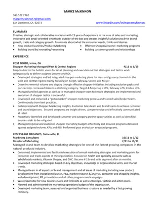 MARCE McKINNON
949.527.2762
marcemckinnon7@gmail.com
San Clemente, CA 92673 www.linkedin.com/in/marcemckinnon
SUMMARY
Creative, strategic and collaborative marketer with 15 years of experience in the area of sales and marketing.
Innovative and detail-oriented who thinks outside-of-the box and creates insightful solutions to drive brand
growth, trade and category growth. Passionate about what the consumer needs, thinks and desires.
• New product launches/Product Marketing
• Building brand by innovating/renovating
• Effective Shopper/channel marketing programs
• Building customer growth and relationships
EXPERIENCE
POST FOODS, Irvine, CA
Shopper Marketing Manager/West & Central Regions 4/12 to 9/15
Responsible for the holistic vision for retail planning and execution so that strategies and tactics work
synergistically to deliver assigned volume and ROI.
• Developed strategies and led integrated shopper marketing plans for mass and grocery channels in the
west and central regions mainly focusing on Target, Safeway, Costco and Meijer.
• Drove incremental volume and display through effective shopper initiatives including exclusive packs and
partnerships. Increased share in a declining category. Target & Meijer up +10%; Safeway +2%; Costco +3%.
• Managed and led agencies as well as co-managed shopper team to ensure strategies are implemented and
execution of shopper tactics is successful.
• Developed and enhanced a “go to market” shopper marketing process and trained sales/broker teams.
Continuously share best practices.
• Collaborated with Shopper Marketing Insights, Customer Sales team and Brand teams to achieve customer
and brand objectives. Ensured programs are insight driven, comprehensive and effectively communicated
at retail.
• Proactively identified and developed customer and category growth opportunities as well as identified
business risks to be mitigated.
• Managed regional and customer shopper marketing budgets effectively and ensured programs delivered
against assigned volume, KPIs and ROI. Performed post analysis on executed programs.
RESERVEAGE ORGANICS, Gainesville, FL
Marketing Consultant 10/11 to 3/12
Director of Marketing 2/11 to 10/11
Managed brand team to develop marketing strategies for one of the fastest growing companies in the
natural products industry.
• Conceived, implemented and facilitated execution of annual marketing strategies and marketing plans for
consumer and trade aspects of the organization. Focused on health and specialty accounts such as
Wholefoods markets, Vitamin Shoppe, and GNC. Became # 1 brand in its segment after six months.
• Developed marketing strategies based on key objectives, knowledge of organizational units, and market
trends.
• Managed team in all aspects of brand management and all areas of marketing including new product
development from inception to launch, P&L, market research & analysis, consumer and shopping insights,
web development, PR, promotions and all other programs and campaigns.
• Was responsible for new business sales and forecasts as well as strategic, tactical and action plans.
• Planned and administered the marketing operations budget of the organization.
• Developed marketing team, assessed and organized business structure as needed by a fast growing
company.
 