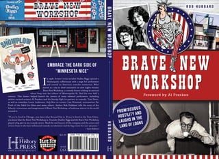 BRAVE NEW
WORKSHOP
R O B H U B B A R D
PROMISCUOUS
HOSTILITY AND
LAUGHS IN THE
LAND OF LOONS
Embrace the dark side of
“Minnesota Nice”
In 1958, former circus aerialist Dudley Riggs opened a
Minneapolis coffeehouse with a stage for performers
and created an American comedic institution. What
started as a way to draw customers on slow nights became
Brave New Workshop, a comedy theater sinking its satirical
talons deep into the culture of Minneapolis–St. Paul for over half a
century. This theater helped launch the careers of many talented performers, including
satirist-turned-senator Al Franken and his Saturday Night Live partner in comedy, Tom Davis,
as well as comedian Louie Anderson, Daily Show co-creator Lizz Winstead, screenwriter Pat
Proft of the Naked Gun films and many others. Author Rob Hubbard tells the story of the
hilarity, irreverence and imagination of Brave New Workshop—a funhouse mirror to the world
around it.
“If you’ve lived in Chicago, you know what Second City is. If you’ve lived in the Twin Cities,
you know what the Brave New Workshop is. Founder Dudley Riggs and the Brave New Workshop
played a big part in my comedy career. Read the real history of this company and the actors and
writers from it who have influenced comedy on television and the big screen for over 50 years.”
– Louie Anderson
$21.99
BRAVENEWWORKSHOPHUBBARD
Foreword by Al Franken
 