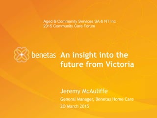An insight into the
future from Victoria
Jeremy McAuliffe
General Manager, Benetas Home Care
2O March 2015
Aged & Community Services SA & NT Inc
2015 Community Care Forum
 