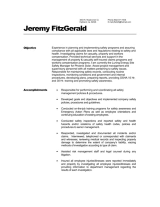 3004 N. Roadrunner Ct.
Highland, Ca. 92346
Phone (602) 471-7436
E-mail jfitz420@hotmail.com
Jeremy FitzGerald
Objective Experience in planning and implementing safety programs and assuring
compliance with all applicable laws and regulations relating to safety and
health. Investigating claims for casualty, property and workers
compensation. Provided technical services and support in the
management of property & casualty self-insured claims programs and
workers compensation programs. I am currently the Luning Energy Site
Safety Manager for Phoenix Solar. Assist project management and
supervisory personnel with all matters pertaining to safety issues.
Responsible for maintaining safety records, conducting routine
inspections, monitoring conditions and government and internal
procedures, developing plans, preparing reports, providing OSHA 10 Hr.
and 30 Hr. training and promoting safety awareness.
Accomplishments • Responsible for performing and coordinating all safety
management policies & procedures.
• Developed goals and objectives and implemented company safety
policies, procedures and guidelines.
• Conducted on-the-job training programs for safety awareness and
Emergency Action Plans as well as employee orientations and
continuing education of existing employees.
• Conducted safety inspections and reported safety and health
hazards and/or violations of safety health codes, policies and
procedures to senior management.
• Responded, investigated and documented all incidents and/or
claims. Interviewed, telephoned or corresponded with claimants
and witnesses; reviewing medical records and inspecting property
damage to determine the extent of company’s liability, varying
methods of investigation according to type of claim.
• Assisted risk management staff and legal counsel during any
litigation.
• Insured all employee injuries/illnesses were reported immediately
and properly by investigating all employee injuries/illnesses and
providing information to department management regarding the
results of each investigation.
 