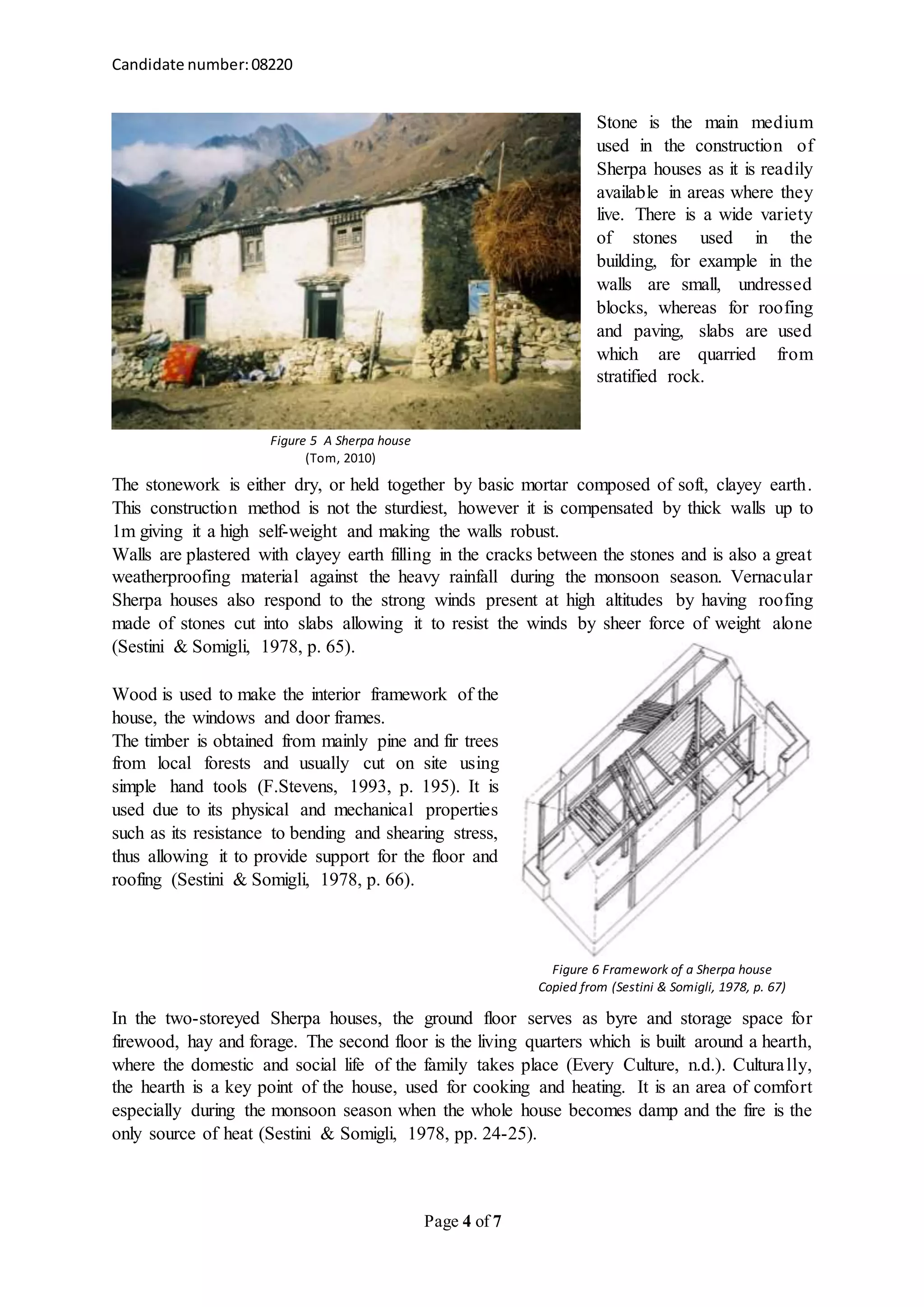 Candidate number:08220
Page 4 of 7
Stone is the main medium
used in the construction of
Sherpa houses as it is readily
available in areas where they
live. There is a wide variety
of stones used in the
building, for example in the
walls are small, undressed
blocks, whereas for roofing
and paving, slabs are used
which are quarried from
stratified rock.
The stonework is either dry, or held together by basic mortar composed of soft, clayey earth.
This construction method is not the sturdiest, however it is compensated by thick walls up to
1m giving it a high self-weight and making the walls robust.
Walls are plastered with clayey earth filling in the cracks between the stones and is also a great
weatherproofing material against the heavy rainfall during the monsoon season. Vernacular
Sherpa houses also respond to the strong winds present at high altitudes by having roofing
made of stones cut into slabs allowing it to resist the winds by sheer force of weight alone
(Sestini & Somigli, 1978, p. 65).
Wood is used to make the interior framework of the
house, the windows and door frames.
The timber is obtained from mainly pine and fir trees
from local forests and usually cut on site using
simple hand tools (F.Stevens, 1993, p. 195). It is
used due to its physical and mechanical properties
such as its resistance to bending and shearing stress,
thus allowing it to provide support for the floor and
roofing (Sestini & Somigli, 1978, p. 66).
In the two-storeyed Sherpa houses, the ground floor serves as byre and storage space for
firewood, hay and forage. The second floor is the living quarters which is built around a hearth,
where the domestic and social life of the family takes place (Every Culture, n.d.). Culturally,
the hearth is a key point of the house, used for cooking and heating. It is an area of comfort
especially during the monsoon season when the whole house becomes damp and the fire is the
only source of heat (Sestini & Somigli, 1978, pp. 24-25).
Figure 5 A Sherpa house
(Tom, 2010)
Figure 6 Framework of a Sherpa house
Copied from (Sestini & Somigli, 1978, p. 67)
 