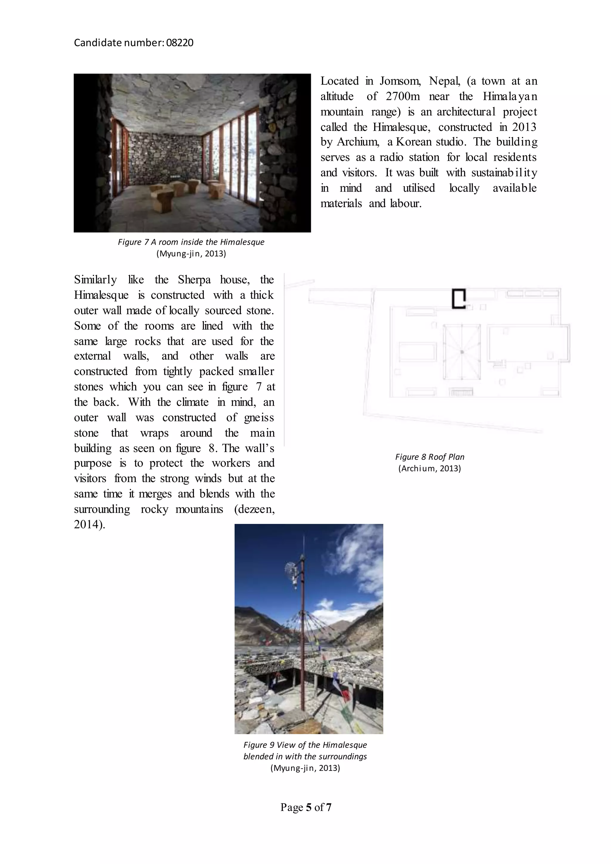 Candidate number:08220
Page 5 of 7
Located in Jomsom, Nepal, (a town at an
altitude of 2700m near the Himalayan
mountain range) is an architectural project
called the Himalesque, constructed in 2013
by Archium, a Korean studio. The building
serves as a radio station for local residents
and visitors. It was built with sustainability
in mind and utilised locally available
materials and labour.
Similarly like the Sherpa house, the
Himalesque is constructed with a thick
outer wall made of locally sourced stone.
Some of the rooms are lined with the
same large rocks that are used for the
external walls, and other walls are
constructed from tightly packed smaller
stones which you can see in figure 7 at
the back. With the climate in mind, an
outer wall was constructed of gneiss
stone that wraps around the main
building as seen on figure 8. The wall’s
purpose is to protect the workers and
visitors from the strong winds but at the
same time it merges and blends with the
surrounding rocky mountains (dezeen,
2014).
Figure 7 A room inside the Himalesque
(Myung-jin, 2013)
Figure 8 Roof Plan
(Archium, 2013)
Figure 9 View of the Himalesque
blended in with the surroundings
(Myung-jin, 2013)
 