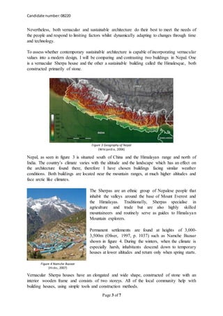 Candidate number:08220
Page 3 of 7
Nevertheless, both vernacular and sustainable architecture do their best to meet the needs of
the people and respond to limiting factors whilst dynamically adapting to changes through time
and technology.
To assess whether contemporary sustainable architecture is capable of incorporating vernacular
values into a modern design, I will be comparing and contrasting two buildings in Nepal. One
is a vernacular Sherpa house and the other a sustainable building called the Himalesque, both
constructed primarily of stone.
Nepal, as seen in figure 3 is situated south of China and the Himalayan range and north of
India. The country’s climate varies with the altitude and the landscape which has an effect on
the architecture found there, therefore I have chosen buildings facing similar weather
conditions. Both buildings are located near the mountain ranges, at much higher altitudes and
face arctic like climates.
The Sherpas are an ethnic group of Nepalese people that
inhabit the valleys around the base of Mount Everest and
the Himalayas. Traditionally, Sherpas specialise in
agriculture and trade but are also highly skilled
mountaineers and routinely serve as guides to Himalayan
Mountain explorers.
Permanent settlements are found at heights of 3,000-
3,500m (Oliver, 1997, p. 1037) such as Namche Bazaar
shown in figure 4. During the winters, when the climate is
especially harsh, inhabitants descend down to temporary
houses at lower altitudes and return only when spring starts.
Vernacular Sherpa houses have an elongated and wide shape, constructed of stone with an
interior wooden frame and consists of two storeys. All of the local community help with
building houses, using simple tools and construction methods.
Figure 3 Geography of Nepal
(Wikipedia, 2006)
Figure 4 Namche Bazaar
(Hicks, 2007)
 