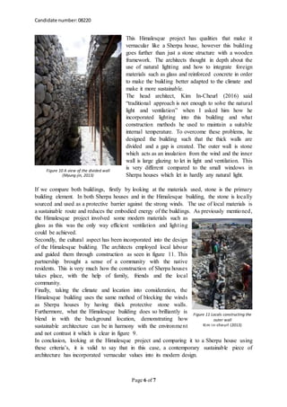 Candidate number:08220
Page 6 of 7
This Himalesque project has qualities that make it
vernacular like a Sherpa house, however this building
goes further than just a stone structure with a wooden
framework. The architects thought in depth about the
use of natural lighting and how to integrate foreign
materials such as glass and reinforced concrete in order
to make the building better adapted to the climate and
make it more sustainable.
The head architect, Kim In-Cheurl (2016) said
“traditional approach is not enough to solve the natural
light and ventilation” when I asked him how he
incorporated lighting into this building and what
construction methods he used to maintain a suitable
internal temperature. To overcome these problems, he
designed the building such that the thick walls are
divided and a gap is created. The outer wall is stone
which acts as an insulation from the wind and the inner
wall is large glazing to let in light and ventilation. This
is very different compared to the small windows in
Sherpa houses which let in hardly any natural light.
If we compare both buildings, firstly by looking at the materials used, stone is the primary
building element. In both Sherpa houses and in the Himalesque building, the stone is locally
sourced and used as a protective barrier against the strong winds. The use of local materials is
a sustainable route and reduces the embodied energy of the buildings. As previously mentioned,
the Himalesque project involved some modern materials such as
glass as this was the only way efficient ventilation and lighting
could be achieved.
Secondly, the cultural aspect has been incorporated into the design
of the Himalesque building. The architects employed local labour
and guided them through construction as seen in figure 11. This
partnership brought a sense of a community with the native
residents. This is very much how the construction of Sherpa houses
takes place, with the help of family, friends and the local
community.
Finally, taking the climate and location into consideration, the
Himalesque building uses the same method of blocking the winds
as Sherpa houses by having thick protective stone walls.
Furthermore, what the Himalesque building does so brilliantly is
blend in with the background location, demonstrating how
sustainable architecture can be in harmony with the environment
and not contrast it which is clear in figure 9.
In conclusion, looking at the Himalesque project and comparing it to a Sherpa house using
these criteria’s, it is valid to say that in this case, a contemporary sustainable piece of
architecture has incorporated vernacular values into its modern design.
Figure 10 A view of the divided wall
(Myung-jin, 2013)
Figure 11 Locals constructing the
outer wall
Kim in-cheurl (2013)
 