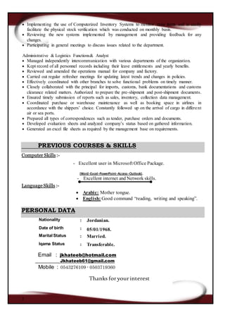 3
 Implementing the use of Computerized Inventory Systems to monitor store items and to easily
facilitate the physical stock verification which was conducted on monthly basis.
 Reviewing the new systems implemented by management and providing feedback for any
changes.
 Participating in general meetings to discuss issues related to the department.
Administrative & Logistics Functions& Analyst
 Managed independently intercommunication with various departments of the organization.
 Kept record of all personnel records including their leave entitlements and yearly benefits.
 Reviewed and amended the operations manual for company and factory.
 Carried out regular refresher meetings for updating latest trends and changes in policies.
 Effectively coordinated with other branches to solve functional problems on timely manner.
 Closely collaborated with the principal for imports, customs, bank documentations and customs
clearance related matters. Authorized to prepare the pre-shipment and post-shipment documents.
 Ensured timely submission of reports such as sales, inventory, collection data management.
 Coordinated purchase or warehouse maintenance as well as booking space in airlines in
accordance with the shippers’ choice. Constantly followed up on the arrival of cargo in different
air or sea ports.
 Prepared all types of correspondences such as tender, purchase orders and documents.
 Developed evaluation sheets and analyzed company’s status based on gathered information.
 Generated an excel file sheets as required by the management base on requirements.
PREVIOUS COURSES & SKILLS
Computer Skills :-
- Excellent user in Microsoft Office Package.
(Word-Excel-PowerPoint-Access-Outlook).
- Excellent internet and Network skills.
Language Skills :-
 Arabic: Mother tongue.
 English: Good command “reading, writing and speaking”.
PERSONAL DATA
Email : jkhateeb@hotmail.com
Jkhateeb61@gmail.com
Mobile : 0543276109 - 0503719360
Thanks foryourinterest
Nationality : Jordanian.
Date of birth : 05/01/1968.
Marital Status : Married.
Iqama Status : Transferable.
 