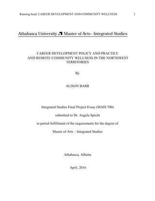 Running head: CAREER DEVELOPMENT AND COMMUNITY WELLNESS 1
CAREER DEVELOPMENT POLICY AND PRACTICE
AND REMOTE COMMUNITY WELLNESS IN THE NORTHWEST
TERRITORIES
By
ALISON BARR
Integrated Studies Final Project Essay (MAIS 700)
submitted to Dr. Angela Specht
in partial fulfillment of the requirements for the degree of
Master of Arts – Integrated Studies
Athabasca, Alberta
April, 2016
 
