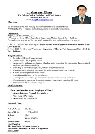 Shaharyar Khan
D/34 Gulistan Society Quadabad Landi No#1 Karachi
Mobile #0315-2958338
Email: sharykhan75@yahoo.com
Objective:
To become an active, hard working and capable member of a committed team.
With the objective of reaching a senior management position in the organization.
Experience:
August, 2008 To December, 2012
1. Working as Store Officer Fresh Food Department Makro Cash & Carry Pakistan.
I'm also honored to be part of the team which successfully launched to grand stores in karachi.
2. Jan, 2013 To Nov 2014. Working as a Supervisor of Fruit & Vegetables Department Metro Cash &
Carry Pakistan.
3. Nov, 2014 To till to date Working as a Supervisor of Meat & Fish Department Metro Cash &
Carry Pakistan .
Responsibilities:
• Im incharge Meat & Fish department.
• Annual Stock Take, Negative Stocks.
• Assure proper and accurate checking of deliveries to ensure that the merchandise being received
conforms to orders and standards.
• Marketing of Products through Mail, Fax and Telecommunication
• Coordinates with suppliers, buyers and the selling floor on articles and deliveries
• Control and manage the inventory levels.
• Made Physical Inventory at Fortnight basis.
• Assure proper and accurate generation and placement of barcodes on merchandise.
• Coordinates with buyers and department managers on problems regarding deliveries.
• Perform other duties as may be assigned.
Achievements:
Four time Nomination of Employee of Month.
 Appreciation of Annual Stock takes.
 One time XP award.
 Promotion as supervisor.
Personal Data:
Father’s Name: Sher Khan
Date of Birth: 5th
Dec, 1986
Religion: Islam
NIC #: 44103-3120122-1
Marital Status: Single
Qualification:
BSc, from Sindh University Jamshoro.
Intermediate, From Govt. College of Mirpurkhas.
Short Course:
 