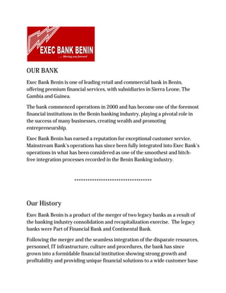 OUR BANK
Exec Bank Benin is one of leading retail and commercial bank in Benin,
offering premium financial services, with subsidiaries in Sierra Leone, The
Gambia and Guinea.
The bank commenced operations in 2000 and has become one of the foremost
financial institutions in the Benin banking industry, playing a pivotal role in
the success of many businesses, creating wealth and promoting
entrepreneurship.
Exec Bank Benin has earned a reputation for exceptional customer service.
Mainstream Bank's operations has since been fully integrated into Exec Bank's
operations in what has been considered as one of the smoothest and hitch-
free integration processes recorded in the Benin Banking industry.
***********************************
Our History
Exec Bank Benin is a product of the merger of two legacy banks as a result of
the banking industry consolidation and recapitalization exercise. The legacy
banks were Part of Financial Bank and Continental Bank.
Following the merger and the seamless integration of the disparate resources,
personnel, IT infrastructure, culture and procedures, the bank has since
grown into a formidable financial institution showing strong growth and
profitability and providing unique financial solutions to a wide customer base
 