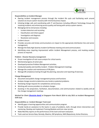 Responsibilities as Incident Manager
• Owning incident management process through the incident life cycle and facilitating work around
solutions to ensure system recovery with minimal business impact.
• Initiating bridge calls and coordinating with IT and Business including different Technology Groups for
resolving incidents and enhancing service quality and liaising with various system owners.
• Managing end-to-end process including:
− Incident detection and recording
− Classification and initial support
− Investigation and diagnosis
− Resolution and recovery
• Incident closure
• Provides accurate and timely communications on impact to the appropriate distribution lists and senior
management.
• Manage the Daily High Severity Incident Call Review meeting and send communication.
• Identifying areas requiring improvement within Incident Management process, and invoking another
process as required.
Problem - Disaster Recovery management
• Drove investigation of root cause analysis for critical events.
• Monitored progress of action plan.
• Developed proactive Problem Management activities.
• Conducted weekly and monthly Incident - Problem Management meetings.
• Manage the creation and maintenance of DR plans.
• Manage DR compliance testing through the planning, execution and reporting of exercises.
Change Management
• Document and publish change management process and functions
• Analyze change records to determine any trends or potential problems.
• Reviewing change requests for completeness and accuracy
• Working with service providers to schedule changes
• Assisting in the preparation, facilitation, documentation, and communication related to weekly and ad
hoc change management meetings.
Worked for Client (Deutsche Bank) at Singapore from March 2014 to July 2015 as Incident Management
Shift lead.
Responsibilities as Incident Manager Track Lead
• Identify gaps in learning opportunities and communication program.
• Provide hands-on assistance to the teams in cases of problems, both, through direct intervention and
mentoring. Develop and implement Training Modules and train new recruits
• Make Monthly reports on the performance of the team and team evaluation.
• Tools used are Service Now, Remedy, Maximo, DB Symphony, NAR (Repository), Active Directory.
 