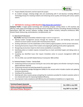 • Prepare Weekly Volumetric and SLA reports for project.
• As incident manager, initiating bridge calls and coordinating with IT and Business including different
Technology Groups for resolving incidents and enhancing service quality and liaising with various system
owners.
 IBM INDIA Pvt. Ltd.(August 2009-May2012) (http://www.ibm.com/in/en/ )
Company Profile: A largest global technology and consulting company, serving clients in 170 countries and
offering a wide range of technology and consulting services including IT Services, Consulting, Business Analytics &
Optimization, CRM, ERP, security, software, strategy, storage, disaster recovery, enterprise architecture, BPM,
Smarter Planet, Outsourcing, semiconductors, microprocessors, etc.
Sr. Operational Professional
Key Profile: Steering functionalities related to major incident management.
• Owning incident management process through the incident life cycle and facilitating work around
solutions to ensure system recovery with minimal business impact.
• Sending notification to all the stakeholders of the incident progress/updates until the service restoration.
• Assessing the business impact of the incident and assigning & updating priority where appropriate.
• Recognizing any business impact to client service availability or accessibility.
• Identifying where an incident requires increased focus to meet committed targets and taking action as
appropriate
• Escalating any identified issues that require immediate action to account management (SDM and
DPE/PE).
• ITIL V3, CCNA, Lean and GDF (Global Delivery Framework)- IBM certified.
Sr. Technical Analyst / Trainer – Service Desk
• Conducting technical and process training for new service desk agents and refresher training for existing
agents whenever required
• Conducting interview and selecting people for service desk
• SPOC for Remedy Knowledge Management (RKM) for the account which includes creation and updating
of process documents.
• Handling all the escalations.
• Working with other resolver groups and getting the resolutions provided for incident resolution which in
turn shared with team for improving helpdesk efficiency.
• Ensuring team meets compliance with IBM Security and Compliance Guidelines on a regular basis.
Technical Support Associate
Janya Converged Solution Ltd.
Dec 2008 to July 2009
Technical Support Representative
Microland Limited, Bangalore
Aug 2007 to July 2008
 