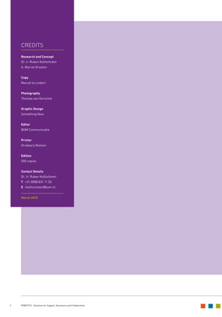 2 ROBOTICS - Solutions for Support, Assistance and Collaboration
CREDITS		
Research and Concept
Dr. ir. Ruben Kolfschoten
Ir. Marcel Grooten
Copy
Marcel te Lindert
Photography
Thomas van Oorschot
Graphic Design
Something New
Editor
BOM Communicatie
Printer
Drukkerij Romein
Edition
500 copies
Contact Details
Dr. Ir. Ruben Kolfschoten
T +31 (0)88 831 11 20
E rkolfschoten@bom.nl
March 2015
 