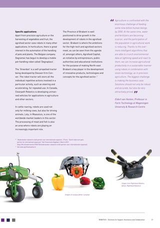 21ROBOTICS - Solutions for Support, Assistance and Collaboration
Specific applications
Apart from precision agriculture or the
­harvesting of vegetables and fruit, the
agrofood sector uses robots in many other
applications. In horticulture, there is great
interest in the automation of the handling
of pots and plants. The Belgian company
Degramec has begun to develop a mobile
pot-handling robot called ‘Degraplace’.
The ‘Greenbot’ is a self-propelled tractor
being developed by Giessen firm Con-
ver. The robot tractor will store all the
­individual repetitive actions involved in a
particular activity, such as steering and
accelerating, for repeated use. In Canada,
Clearpath Robotics is developing unman-
ned vehicles for applications in agriculture
and other sectors.
In cattle rearing, robots are used not
only for milking cows, but also for driving
animals. Lely, in Maassluis, is one of the
worldwide market leaders in this sector.
The processing of meat and fish is also
an area where robots are playing an
­increasingly important role.
The Province of Brabant is well
positioned to drive growth in the
development of robots in the agrofood
sector. Brabant is where the ambitions
for the high-tech and agrofood sectors
meet, as can be seen from the agenda
of, amongst others, Agrofood Capital,
an initiative by entrepreneurs, public
authorities and educational institutions
for the purpose of making North-east
Brabant a key player in the development
of innovative products, technologies and
concepts for the agrofood sector.11
Agriculture is confronted with the
enormous challenge of feeding
some nine billion human beings
by 2050. At the same time, water
and fertilizers are becoming
scarcer, and the participation of
the population in agricultural work
is reducing. Thanks to the ever-
more intelligent algorithms that
are able to crunch environmental
data at lightning speed and react to
them, we can increase agricultural
productivity in a sustainable manner
using robots in combination with
vision technology, as in precision
agriculture. The biggest challenge
is making the business case.
Solutions should not only be robust
and accurate, but also be very
attractively priced.
Eldert van Henten, Professor in
Farm Technology at Wageningen
University  Research Centre
Gripper from RightHand Robotics
(photo: RightHand Robotics)
Gripper of Lacquey (photo: Lacquey)
10	
‘Nederlandse robotarm vindt partner voor internationale expansie’, [Trans: “Dutch robot arm gets
partner for international expansion” Het Financieele Dagblad, 2 March 2015
(http://fd.nl/ondernemen/1094734/nederlandse-robotarm-vindt-partner-voor-internationale-expansie).
11
	 See www.agrifoodcapital.nl.
 