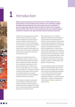 9ROBOTICS - Solutions for Support, Assistance and Collaboration
Introduction1
Today there are increasing signs of a reversal of
this trend, which means that an increasing
number of companies are once again opting to
locate their production facilities close to the
markets they sell to. A number of developments
have contributed to this, particularly the shift from
“mass production” to “mass customisation”.
Thanks to new manufacturing technologies such
as 3D-printing, it is becoming increasingly easy to
make client-specific products on a large scale
with rapid delivery times.
In addition, the manufacturing economy is
increasingly moving from a linear to a circular
model. Producers who take back their products
after use and put them partially or wholly back
into circulation after recycling, repair or refur-
bishment, will benefit from a location close to
their user market. What’s more, an increasing
number of companies are finding that the reduced
costs offered by low-wage economies simply do
not outweigh the higher costs of transport,
stocking, long lead times and reduced flexibility
caused by the relocation of production.
The high degree of complexity in planning and
process management fuelled by the need to
accelerate innovation and shorten product life
cycles presents further challenges. This renewed
focus on production within Western Europe offers
opportunities for the robotics market.
Other market sectors such as healthcare,
agrofood and maintenance also have potential to
harness the opportunities offered by robotics.
Healthcare costs are constantly increasing, partly
due to the aging of the population. Robots are not
only able to keep healthcare costs at an affordable
level but can also provide improvements in
quality. The agrofood sector is under enormous
pressure to feed increasing numbers of people, in
spite of climate change. Robots can not only solve
the problem of the lack of manpower in this sector
but can also increase productivity. When it comes
to maintenance and servicing, robots can carry
out inspections and maintenance activities under
dangerous conditions in locations where human
operators cannot gain access.
This report identifies the opportunities offered by
robotics for The Netherlands in general and for
Brabant in particular. We begin with an overview
of the market and the developments taking place
in it. This market assessment then leads to a
review of the opportunities that the robotics
market offers for Brabant - including cross-sector
collaboration. In conclusion, the report reveals
how businesses in Brabant can exploit these
opportunities.
Robots have been extensively used in industry since the 1970s. Robots have found
wide application in the automobile industry and other sectors with highly repetitive,
often physically demanding tasks that require speed, precision and reliability. In
spite of the advantages offered by industrial robots, the robotics market stagnated
during the 1990s. In their efforts to reduce production costs, many companies opted to
relocate their activities to low-wage economies instead of investing in automation.
 