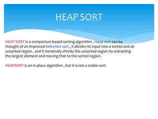 HEAP SORT
HEAP SORT is a comparison-based sorting algorithm . Heap sort can be
thought of an improved Selection sort , it divides its input into a sorted and an
unsorted region , and it iteratively shrinks the unsorted region by extracting
the largest element and moving that to the sorted region.
HEAPSORT is an in-place algorithm , but it is not a stable sort.
 