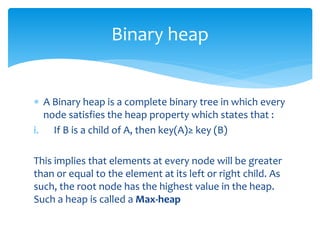 Binary heap
 A Binary heap is a complete binary tree in which every
node satisfies the heap property which states that :
i. If B is a child of A, then key(A)≥ key (B)
This implies that elements at every node will be greater
than or equal to the element at its left or right child. As
such, the root node has the highest value in the heap.
Such a heap is called a Max-heap
 
