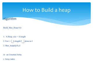 How to Build a heap
Algorithm
Build_Max_Heap (A)
1. A.Heap_size = A.length
2. For i = A.length/2 down to 1
3. Max_heapify(A,i)
A- an Unsorted Array
i- Array index
 
