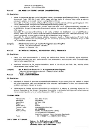 (Financed by SIDA & NORAD)
November 1989 to 30 June 2001
Position : SR. ASSISTANT DISTRICT OFFICER (IMPLEMENTATION)
Job description :
 Render co-operation to the DEA (District Engineering Adviser) to implement all engineering activities of Infrastructure
Development Project (IDP–RDP4) under LGED. Liaison with local bodies & concerned Govt. staffs on planning
procedure & selection of schemes & maintain working relation with them.
 Responsible for Monthly monitoring of Physical & Financial progress of investment activities against targets set in the
Annual plans and budget through a computerized Progress Monitoring System (PMS).
 Conduct Implementation Support Training (Technical Aspect) for Target Group. Supervision Monitoring and Follow -up
of all LCS (Labor Contract Society) work and maintenance activities, to ensure quality & Quantity of work and payment
of fair wages.
 Responsible for supervision and monitoring of civil works, sanitation and electrification works of LGED functional
building. Follow-up to ensure quality of work and checking final measurement and bill in collaboration with Govt. Staff.
Prepare cost estimate of above works. Conduct all type of related tests as per frequency.
 Responsible for Scheme feasibility studies, selection, preparation based on Project guidelines of Feeder Road,
bridge/culvert, Rural Market and Growth centre, pre and post survey for above scheme. Conducted all type of Field
Test to ensure the quality of works.
Company : Hifab International AB, A Swedish Management Consulting Firm
(RDP-4, LGED, Financed by SIDA & NORAD)
July 1987 to 31 October 1989
Position : MAINTENANCE ENGINEER, RESP-DISTRICT OFFICE, MADARIPUR
Job description :
 Setting up a repair and maintenance of building and road structure including cost estimate, regular supervision,
maintaining liaison with Local Govt. Staff to ensuring corrects maintenance and good quality work. Conduct all project
implementation support training.
 Supervision Monitoring of the Structure Maintenance works in con-junction with Govt. staff, ensuring correct
maintenance and good quality of work.
Company : Sir. M Macdonald & Partners Ltd. Management & consulting Firm
(RDP-4, Local Government Engineering D, Financed by SIDA & NORAD)
October 1984 to June 1987
Position : SUB-ASSISTANT ENGINEER
Job description :
 Preparation an inventory of structures recommended for maintenance in the Upazila (in the first instance for bridges
and culverts maintained roads where available and other important roads) indicating location, type, dimensions and
conditions and keeping it always up-to-date.
 Identifications of schemes requiring reconstruction or rehabilitation by keeping an up-to-date register of such
schemes. Supervision of the Structure Maintenance Crews works, in con-junction with Govt. staff, ensuring correct
maintenance and quantity survey of work and preparation of bill for payment.
PERSONAL DATA:
Father’s name : Late. Didar Hossain
Nationality : Bangladeshi
Date of Birth : 24th
April 1959
Religion : Islam
Marital Status : Married
Children’s status : One daughter and one son.
Passport No : AD 90 660 66
Mailing address : C/O Md. Nowshad Uz-Zaman (Mantu)
South side Prantik Cinema Hall
Post Office: Meherpur, District: Meherpur, Bangladesh.
Mobile : + 880 1749 813719 or + 880 1712 003542 (Res)
EDUCATIONAL ATTAINMENT :
Diploma – in - Civil Engineering in 1983
Higher Secondary school Certificate in 1977
Secondary school Certificate in 1975
_________________
 