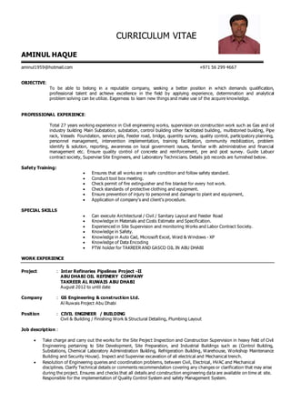 CURRICULUM VITAE
AMINUL HAQUE
aminul1959@hotmail.com +971 56 299 4667
OBJECTIVE:
To be able to belong in a reputable company, seeking a better position in which demands qualification,
professional talent and achieve excellence in the field by applying experience, determination and analytical
problem solving can be utilize. Eagerness to learn new things and make use of the acquire knowledge.
PROFESSIONAL EXPERIENCE:
Total 27 years working experience in Civil engineering works, supervision on construction work such as Gas and oil
industry building Main Substation, substation, control building other facilitated building, multistoried building, Pipe
rack, Vessels Foundation, service pile, Feeder road, bridge, quantity survey, quality control, participatory planning,
personnel management, intervention implementation, training facilitation, community mobilization, problem
identify & solution, reporting, awareness on local government issues, familiar with administrative and financial
management etc. Ensure quality control of concrete and reinforcement, pre and post survey. Guide Labuor
contract society, Supervise Site Engineers, and Laboratory Technicians. Details job records are furnished below.
Safety Training:
 Ensures that all works are in safe condition and follow safety standard.
 Conduct tool box meeting.
 Check permit of fire extinguisher and fire blanket for every hot work.
 Check standards of protective clothing and equipment.
 Ensure prevention of injury to personnel and damage to plant and equipment,
 Application of company’s and client’s procedure.
SPECIAL SKILLS
 Can execute Architectural / Civil / Sanitary Layout and Feeder Road
 Knowledge in Materials and Costs Estimate and Specification.
 Experienced in Site Supervision and monitoring Works and Labor Contract Society.
 Knowledge in Safety.
 Knowledge in Auto Cad, Microsoft Excel, Word & Windows - XP
 Knowledge of Data Encoding
 PTW holder for TAKREER AND GASCO OIL IN ABU DHABI
WORK EXPERIENCE
Project : Inter Refineries Pipelines Project -II
ABU DHABI OIL REFINERY COMPANY
TAKREER AL RUWAIS ABU DHABI
August 2012 to until date
Company : GS Engineering & construction Ltd.
Al Ruwais Project Abu Dhabi
Position : CIVIL ENGINEER / BUILDING
Civil & Building / Finishing Work & Structural Detailing, Plumbing Layout
Job description :
 Take charge and carry out the works for the Site Project Inspection and Construction Supervision in heavy field of Civil
Engineering pertaining to Site Development, Site Preparation, and Industrial Buildings such as (Control Building,
Substations, Chemical Laboratory Administration Building, Refrigeration Building, Warehouse, Workshop Maintenance
Building and Security House). Inspect and Supervise excavation of all electrical and Mechanical trench.
 Resolution of Engineering queries and coordination problems, between Civil, Electrical, HVAC and Mechanical
disciplines. Clarify Technical details or comments recommendation covering any changes or clarification that may arise
during the project. Ensures and checks that all details and construction engineering data are available on time at site.
Responsible for the implementation of Quality Control System and safety Management System.
 