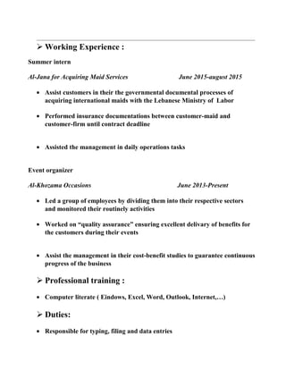  Working Experience :
Summer intern
Al-Jana for Acquiring Maid Services June 2015-august 2015
• Assist customers in their the governmental documental processes of
acquiring international maids with the Lebanese Ministry of Labor
• Performed insurance documentations between customer-maid and
customer-firm until contract deadline
• Assisted the management in daily operations tasks
Event organizer
Al-Khozama Occasions June 2013-Present
• Led a group of employees by dividing them into their respective sectors
and monitored their routinely activities
• Worked on “quality assurance” ensuring excellent delivary of benefits for
the customers during their events
• Assist the management in their cost-benefit studies to guarantee continuous
progress of the business
 Professional training :
• Computer literate ( Eindows, Excel, Word, Outlook, Internet,…)
 Duties:
• Responsible for typing, filing and data entries
 