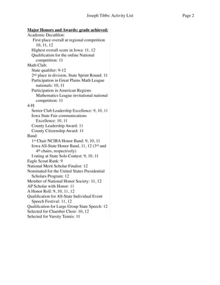 Joseph Tibbs: Activity List Page 2
Major Honors and Awards: grade achieved:
Academic Decathlon:
First place overall at regional competition
10, 11, 12
Highest overall score in Iowa: 11, 12
Qualiﬁcation for the online National
competition: 11
Math Club:
State qualiﬁer: 9-12
2nd place in division, State Sprint Round: 11
Participation in Great Plains Math League
nationals: 10, 11
Participation in American Regions
Mathematics League invitational national
competition: 11
4-H:
Senior Club Leadership Excellence: 9, 10, 11
Iowa State Fair communications
Excellence: 10, 11
County Leadership Award: 11
County Citizenship Award: 11
Band:
1st Chair NCIBA Honor Band: 9, 10, 11
Iowa All-State Honor Band, 11, 12 (3rd and
4th chairs, respectively)
I rating at State Solo Contest: 9, 10, 11
Eagle Scout Rank: 9
National Merit Scholar Finalist: 12
Nominated for the United States Presidential
Scholars Program: 12
Member of National Honor Society: 11, 12
AP Scholar with Honor: 11
A Honor Roll: 9, 10, 11, 12
Qualiﬁcation for All-State Individual Event
Speech Festival: 11, 12
Qualiﬁcation for Large Group State Speech: 12
Selected for Chamber Choir: 10, 12
Selected for Varsity Tennis: 11
 