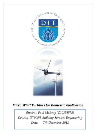   	
  	
  	
  	
  
	
  
	
  
Micro-­‐Wind	
  Turbines	
  for	
  Domestic	
  Application	
  
	
  
	
  
Student:  Paul  McEvoy  (C10356573)                                                        
Course:    DT005/3  Building  Services  Engineering                                    
Date:            7th-­‐‑December-­‐‑2012  
 