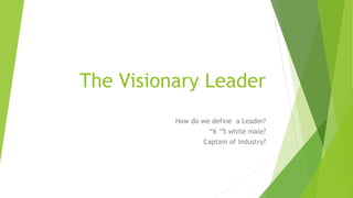 The Visionary Leader
How do we define a Leader?
“6 “5 white male?
Captain of Industry?
 