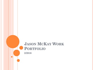 JASON MCKAY WORK
PORTFOLIO
2/2016
 