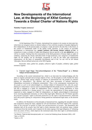 New Developments of the International
Law, at the Beginning of XXIst Century:
Towards a Global Charter of Nations Rights
Madalina Virginia Antonescu1
1
Romanian Diplomatic Institute (ROMANIA)
madyantonescu@gmail.com
Abstract
At the beginning of the 21st
century, international law remains in its essence an inter-state law,
which does not recognise nations as distinct subjects of law (with the exception of peoples fighting for
their independence). In the present paper, we propose a study devoted to the idea that, in the future, in
the context of fundamental shifts of the global world, therefore, in the context of inevitable
developments in international law, peoples (nations) will become distinct subjects of law, in
comparison to states, as holders of rights and obligations that are specific to the new global law, as we
will try to explain. Starting from the consecration of the third generation of human rights as rights of
solidarity, surpassing the strictly individual field of legal protection, new categories of fundamental
rights for the peoples can be developed, recognised as such by the states and international
organisations, on the basis of sustainable development and of the “no one will be left behind
“principles, that are defined inclusively in the 2030 Agenda.
Keywords: states, global law, peoples, collective rights of peoples, solidarity rights, global
normative regimes
1. Current Legal Stage: Non-acknowledgement of the “Nation-People” as a Distinct
Subject of International Law
According to the current international law, which is an inter-state law (acknowledging only the
states as original, principal and sovereign subjects of law1
, not the peoples as well), besides the states
there is a distinct legal, special category of subjects of international law: the peoples (or nations)
fighting for independence. The doctrine also calls them movements of national liberation,
independence movements or belligerent communities2
. Thus, in the contemporary international law,
the people as such is not acknowledged as a distinct subject of international law, only the people
fighting for independence receives such an acknowledgement (the people yet to be organized in a state
and that is engaged in a battle for independence from a colonial, foreign domination or from
domination exercised by a foreign power). As a result, the representatives of these peoples newly
organized as states, engaged in a fight for independence, are legally acknowledged at international
level, receiving diplomatic immunity, as well as other legal rights. Moreover, the UN Charter specifies
the principle of peoples’ rights to determine themselves (or the right to self-determination), which has
led to the peoples fighting for independence3
being granted an international legal status, as the doctrine
noted.
In addition, the Declaration on the principles of international law, regarding the amicable relations
and cooperation among the states, adopted by UN GA Resolution 2625/XXV dated 1970, expressly
refers to the principle of equality of rights and self-determination of peoples. The Declaration also
stipulates that all the peoples have the right to freely determine their own political status, without
involvement from the outside, and it imposes for the states signing it the legal obligation of “refraining
from any action of force, which deprives the mentioned states from their right to self-determination,
1
Ion Diaconu, Tratat de drept interna ional publicț , vol. I, Lumina Lex Publishing House, Bucharest, 2002, p. 397.
2
Idem, p. 474-475.
3
Ibidem, p. 475.
1
 