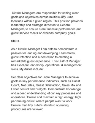 District Managers are responsible for setting clear
goals and objectives across multiple Jiffy Lube
locations within a given region. This position provides
leadership and strategic direction to General
Managers to ensure store financial performance and
guest service meets or exceeds company goals.
Skills
As a District Manager I am able to demonstrate a
passion for leading and developing Teammates,
guest retention and a dedication to creating a
remarkable guest experience. This District Manager
has excellent leadership, operational & management
skills. My duties include:
Set clear objectives for Store Managers to achieve
goals in key performance indicators, such as Guest
Count, Net Sales, Guest Satisfaction, Sales Mix and
Labor control and budgets. Demonstrate knowledge
and a deep understanding of our key processes and
operations. Create and maintain a high energy, high
performing district where people want to work
Ensure that Jiffy Lube's standard operating
procedures are followed
 