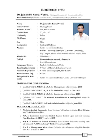 Curriculum Vitae
1
CURRICULUM VITAE
Dr. Jainendra Kumar Verma, Ph.D. (Applied Economics), M.A. (Economics), M.B.A., B.M.S.
Assistant Professor, Centre for Economic Studies, Central University of Punjab, Bathinda, India
Name : Dr. Jainendra Kumar Verma
Father’s Name : Mr. Ragghudas
Mother’s Name : Mrs. Shashi Prabha
Date of Birth : 2nd
July, 1987
Nationality : Indian
Civil Status : Single
Sex : Male
Designation : Assistant Professor
Address
:
Centre for Economic Studies,
Central University of Punjab (A Central University),
City Campus, Mansa Road, Bathinda-151001, Punjab, India
Mobile No. : 09919494419
E-Mail
:
jainendrakumarverma@yahoo.co.in
jkvo1@hotmail.com
Languages Known : English, Hindi, Sanskrit, Urdu.
Teaching Experience : 4 Years (at Master’s & Bachelor’s level)
Research Experience : 4 Years (Including as JRF, SRF & PDF)
Administrative Exp. : 1 Year
Recognized M. Phil.
Guide
: Centre for Economic Studies, Central University of Punjab
PROFESSIONAL QUALIFICATION
 Qualified U.G.C.-N.E.T. & J.R.F. for Management subject in June-2012.
 Qualified U.G.C.-N.E.T. & J.R.F. for Economics subject in Dec.-2012.
 Qualified U.G.C.-N.E.T. & J.R.F. for Commerce subject in June-2013.
 Qualified U.G.C.-N.E.T. for Tourism Administration & Management subject in
Dec.-2013.
 Qualified U.G.C.-N.E.T. for Public Administration subject in June-2014.
ACADEMIC QUALIFICATION
 Ph.D. in Applied Economics from University of Lucknow securing First Division
with 73.33 % marks in 2014.
 M.A. in Economics from Uttar Pradesh Rajarshi Tondon Open University securing
First Division with 64.00 % marks in 2013.
 M.B.A. in Finance & Human Resource from Mizoram University securing First
Division with 76.75 % marks & 2nd
Rank in University in 2011.
 B.M.S. in Management Science from University of Lucknow securing First Division
with 70.71 % marks in 2009.
 