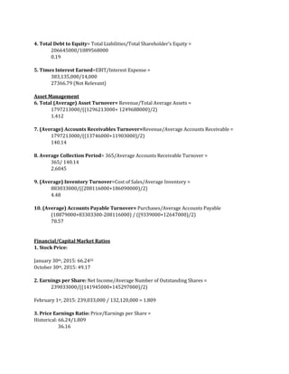 4. Total Debt to Equity= Total Liabilities/Total Shareholder’s Equity =
206645000/1089568000
0.19
5. Times Interest Earned=EBIT/Interest Expense =
383,135,000/14,000
27366.79 (Not Relevant)
Asset Management
6. Total (Average) Asset Turnover= Revenue/Total Average Assets =
1797213000/((1296213000+ 1249688000)/2)
1.412
7. (Average) Accounts Receivables Turnover=Revenue/Average Accounts Receivable =
1797213000/((13746000+11903000)/2)
140.14
8. Average Collection Period= 365/Average Accounts Receivable Turnover =
365/ 140.14
2.6045
9. (Average) Inventory Turnover=Cost of Sales/Average Inventory =
883033000/((208116000+186090000)/2)
4.48
10. (Average) Accounts Payable Turnover= Purchases/Average Accounts Payable
(18879000+83303300-208116000) / ((9339000+12647000)/2)
78.57
Financial/Capital Market Ratios
1. Stock Price:
January 30th, 2015: 66.2455
October 30th, 2015: 49.17
2. Earnings per Share: Net Income/Average Number of Outstanding Shares =
239033000/((141945000+145297000)/2)
February 1st, 2015: 239,033,000 / 132,120,000 = 1.809
3. Price Earnings Ratio: Price/Earnings per Share =
Historical: 66.24/1.809
36.16
 