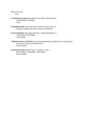 TTM: 49.17/1.48
33.22
4. Cash flow per share: Operating Income/Shares Outstanding =
376,033,000/141945000
2.649
5. Dividend Yield: Cash Dividend per Share/Price per Share = 0
lululemon athletica inc. does not pay out dividends56
6. Free Cash Flow: Operating Cash Flow - Capital Expenditures =
314,449,000-119,733,000
194,716,000
7. Market Cap for 1/22/2016: Shares Outstanding*Current Market Price of One Share =
February 5th, 2016: 141945000*60.75
8,623,158,000
8. Enterprise Value: Market Cap + Total Debt – Cash =
8623158000 + 206645000 – 664479000
8,165,324,000
 