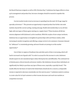the Board Chairman resigned, as well as CEO, Christina Day.66 Lululemon has begun efforts to clean
up its management and product line, but more strategies should be enacted to expedite this
process.
Current market trends reveal an increase in spending from the male 18-34 age range for
specialty activewear.67 This presents an opportunity to expand product line further into male
markets, beyond the current cycling, running and yoga. Health club membership is at an all-time
high, with new types of fitness gyms starting on a regular basis.68 These locations all fall into
mission-alignment with lululemon’s active manifesto. With this surplus of new unique workouts,
lululemon has an opportunity to strengthen its partnerships with such fitness studios, while
increasing its market recognition and offering a unique service to its customers. Consumer demand
for “athleisure” is consistently growing, and more brands are joining in on this market
opportunity.69
Cost of labor in regions of Southeast Asia and other parts of Asia is increasing, which will
lead to increased cost of goods sold.70 In order to account for this increase in costs, lululemon
should acquire its own manufacturing to reduce third party fees and difficulties. The continued rise
of obesity poses a threat towards activewear retailers, like lululemon, because these individuals are
significantly less likely to purchase any type of fitness wear, especially a specialty brand.71 The
wealth effect for the future of retail in the United States should also be a concern, as disposable
income is expected to decrease consistently over the next ten years.72 Lululemon needs to continue
to create value for its loyal customers as their income decreases and reach new markets as
competition increases.
 