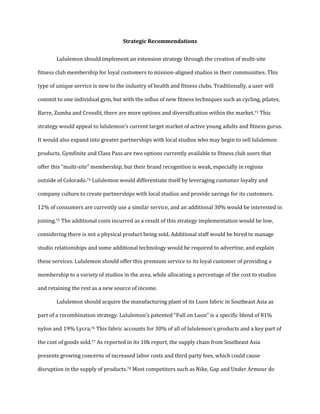 Strategic Recommendations
Lululemon should implement an extension strategy through the creation of multi-site
fitness club membership for loyal customers to mission-aligned studios in their communities. This
type of unique service is new to the industry of health and fitness clubs. Traditionally, a user will
commit to one individual gym, but with the influx of new fitness techniques such as cycling, pilates,
Barre, Zumba and Crossfit, there are more options and diversification within the market.73 This
strategy would appeal to lululemon’s current target market of active young adults and fitness gurus.
It would also expand into greater partnerships with local studios who may begin to sell lululemon
products. Gymfinite and Class Pass are two options currently available to fitness club users that
offer this “multi-site” membership, but their brand recognition is weak, especially in regions
outside of Colorado.74 Lululemon would differentiate itself by leveraging customer loyalty and
company culture to create partnerships with local studios and provide savings for its customers.
12% of consumers are currently use a similar service, and an additional 30% would be interested in
joining.75 The additional costs incurred as a result of this strategy implementation would be low,
considering there is not a physical product being sold. Additional staff would be hired to manage
studio relationships and some additional technology would be required to advertise, and explain
these services. Lululemon should offer this premium service to its loyal customer of providing a
membership to a variety of studios in the area, while allocating a percentage of the cost to studios
and retaining the rest as a new source of income.
Lululemon should acquire the manufacturing plant of its Luon fabric in Southeast Asia as
part of a recombination strategy. Lululemon’s patented “Full on Luon” is a specific blend of 81%
nylon and 19% Lycra.76 This fabric accounts for 30% of all of lululemon’s products and a key part of
the cost of goods sold.77 As reported in its 10k report, the supply chain from Southeast Asia
presents growing concerns of increased labor costs and third party fees, which could cause
disruption in the supply of products.78 Most competitors such as Nike, Gap and Under Armour do
 