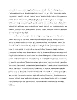not own their own manufacturing plants, but more conscious brands such as Patagonia, and
Columbia Sportswear do.79 Lululemon would differentiate itself by a higher commitment to social
responsibility and more control of its quality control. Lululemon currently has strong relationships
with its current manufacturers, but has no long-term contracts.80 Using these relationships
lululemon would present a strategy of buyout to one of its main manufacturers, to make it a sole
manufacturer of the Luon fabric. Using lululemon’s lack of long-term debt and surplus of free cash
flow, this acquisition would be a feasible and economic move in the long-term for decreasing costs
and increasing product quality.81
Lululemon should enact an efficiency strategy by expanding its men’s product lines to
include sports-specific gear. While lululemon has already made incredible leaps in the men’s
apparel, its market share is much lower than competitors such as Nike and Under Armour. One
reason is due to lululemon’s lack of sport specific clothing for men.82 Sports-inspired apparel is
expected to rise in value for the next 5 years as the popularity of technical apparel convinces
consumer to purchase more.83 This expansion will target the mass male market, rather than simply
the yoga/fitness male market that lululemon is currently reaching into. Lululemon would utilize its
current product innovation team and even leverage its current CEO’s background in snowboarding
to reach this new audience.84 Lululemon’s unique customer experience stems from its engaged and
motivated staff that spends time to meet each customer’s needs.85 Customization is important in the
athletic industry and lululemon staff offers free tailoring for any pants and advice beyond what
color to purchase. It would be beneficial for lululemon to roll out each product line separately to
give each sport the marketing attention required for success. Men are more likely than women to
purchase fitness or sports related clothing, especially specialty sports related gear.86 This market,
though heavily sought after by many brands, offers a sustainable arena for market growth for
lululemon.
 