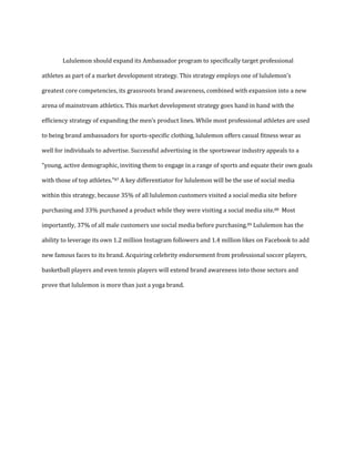 Lululemon should expand its Ambassador program to specifically target professional
athletes as part of a market development strategy. This strategy employs one of lululemon’s
greatest core competencies, its grassroots brand awareness, combined with expansion into a new
arena of mainstream athletics. This market development strategy goes hand in hand with the
efficiency strategy of expanding the men’s product lines. While most professional athletes are used
to being brand ambassadors for sports-specific clothing, lululemon offers casual fitness wear as
well for individuals to advertise. Successful advertising in the sportswear industry appeals to a
“young, active demographic, inviting them to engage in a range of sports and equate their own goals
with those of top athletes.”87 A key differentiator for lululemon will be the use of social media
within this strategy, because 35% of all lululemon customers visited a social media site before
purchasing and 33% purchased a product while they were visiting a social media site.88 Most
importantly, 37% of all male customers use social media before purchasing.89 Lululemon has the
ability to leverage its own 1.2 million Instagram followers and 1.4 million likes on Facebook to add
new famous faces to its brand. Acquiring celebrity endorsement from professional soccer players,
basketball players and even tennis players will extend brand awareness into those sectors and
prove that lululemon is more than just a yoga brand.
 
