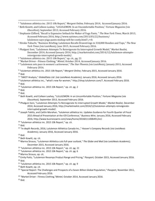 1
"lululemon athletica inc. 2015 10k Report," Mergent Online, February 2014, Accessed January 2016.
2 Beth Kowitt, and Colleen Leahey, "LULULEMON: In an Uncomfortable Position," Fortune Magazine (via
EbscoHost), September 2013, Accessed February 2016.
3 Stephanie Clifford, "Recall is Expensive Setback for Maker of Yoga Pants, " The New York Times, March 2013,
Accessed February 2016, http://www.nytimes.com/2013/03/22/business/
lululemon-says-yoga-pants-mishap-will-be-costly.html?_r=0.
4 Hiroko Tabuchi, "Business Briefing; Lululemon Recalls Drawstrings in 318,000 Hoodies and Tops," The New
York Times (via LexisNexis), June 2015, Accessed February 2016.
5 Phalguni Soni, "Lululemon Attempts To Reinvigorate Its Interrupted Growth Model," Market Realist,
December 2014, Accessed January 2016, http://marketrealist.com/2014/12/lululemon-attempts-
reinvigorate-interrupted-growth-model/.
6 "lululemon athletica inc. 2015 10k Report," op. cit., pg. 21
7 "Market Driver - Fitness Clothing," Mintel, October 2014, Accessed January 2016.
8 "Lululemon sets pace in women's activewear," The Star Phoenix (via LexisNexis), January 2011, Accessed
February 2016.
9
"lululemon athletica inc. 2015 10k Report," Mergent Online, February 2015, Accessed January 2016.
10
Ibid.
11
"SWOT Analysis," GlobalData Ltd. (via LexisNexis Academic), January 2016, Accessed January 2016.
12
lululemon athletica inc., "what's new for women," http://shop.lululemon.com/?, Accessed February 2016.
13
Ibid.
14
"lululemon athletica inc. 2015 10k Report," op. cit. pg. 2
15
Ibid.
16
Ibid.
17
Beth Kowitt, and Colleen Leahey, "LULULEMON: In an Uncomfortable Position," Fortune Magazine (via
EbscoHost), September 2013, Accessed February 2016.
18
Phalguni Soni, "Lululemon Attempts To Reinvigorate Its Interrupted Growth Model," Market Realist, December
2014, Accessed January 2016, http://marketrealist.com/2014/12/lululemon-attempts-reinvigorate-
interrupted-growth-model/.
19
Joseph Teklits, and Caitlin Morahan, "lululemon athletica inc. Updates Guidance for Fourth Quarter of Fiscal
2015 Ahead of Presentation at the ICR Conference," Business Wire, January 2016, Accessed February
2016, http://www.businesswire.com/news/home/20160111006491/en/.
20
"lululemon athletica inc. 2015 10k Report," op. cit.
21
Ibid.
22
"In-depth Records, 2016, Lululemon Athletica Canada Inc.," Hoover's Company Records (via LexisNexis
Academic), January 2016, Accessed January 2016.
23
Ibid.
24
Beth Kowitt, op. cit.
25
Marina Strauss, "Lululemon Athletica cuts full-year outlook," The Globe and Mail (via LexisNexis Academic),
December 2015, Accessed January 2016.
26
"lululemon athletica inc. 2015 10k Report," op. cit. pg. 21
27
"lululemon athletica inc. 2015 10k Report," op. cit. pg. 6
28
Marina Strauss, op. cit.
29
Emily Potts, "Lululemon Revamps Product Range and Pricing," Passport, October 2015, Accessed January 2016.
30
Ibid.
31
"lululemon athletica inc. 2015 10k Report," op. cit. pg. 9
32
Beth Kowitt, op. cit.
33
"Special Report: The Challenges and Prospects of a Seven Billion Global Population," Passport, November 2011,
Accessed February 2016.
34
"Market Driver - Fitness Clothing,"Mintel, October 2014, Accessed January 2016.
35
Ibid.
 