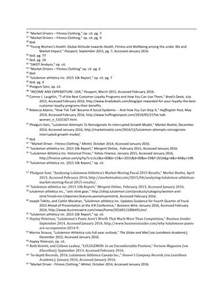 36
“Market Drivers – Fitness Clothing,” op. cit. pg. 7
37
“Market Drivers – Fitness Clothing,” op. cit. pg. 9
38
Ibid.
39
"Young Women's Health: Global Attitude towards Health, Fitness and Wellbeing among the under 30s and
Market Impact," Passport, September 2015, pg. 7, Accessed January 2016.
40
Ibid. pg. 77
41
Ibid. pg. 24
42
"SWOT Analysis," op. cit.
43
“Market Drivers – Fitness Clothing” op. cit. pg. 6
44
Ibid.
45
"lululemon athletica inc. 2015 10k Report," op. cit. pg. 7
46
Ibid. pg. 9
47
Phalguni Soni, op. cit.
48
"INCOME AND EXPENDITURE: USA," Passport, March 2015, Accessed February 2016.
49
Connor J. Laughlin, "7 of the Best Customer Loyalty Programs and How You Can Use Them," Brad's Deals, July
2015, Accessed February 2016, http://www.bradsdeals.com/blog/get-rewarded-for-your-loyalty-the-best-
customer-loyalty-programs-their-benefits.
50
Rebecca Adams, "How 'Fat Talk' Became A Social Epidemic -- And How You Can Stop It," Huffington Post, May
2014, Accessed February 2016, http://www.huffingtonpost.com/2014/05/27/fat-talk-
women_n_5331507.html.
51
Phalguni Soni, "Lululemon Attempts To Reinvigorate Its Interrupted Growth Model," Market Realist, December
2014, Accessed January 2016, http://marketrealist.com/2014/12/lululemon-attempts-reinvigorate-
interrupted-growth-model/.
52
Ibid.
53
"Market Driver - Fitness Clothing," Mintel, October 2014, Accessed January 2016.
54
"lululemon athletica inc. 2015 10k Report," Mergent Online,. February 2015, Accessed January 2016.
55
"Lululemon Athletica Inc. Historical Prices," Yahoo Finance, January 2015, Accessed January 2016,
http://finance.yahoo.com/q/hp?s=LULU&a=00&b=15&c=2015&d=00&e=29&f=2016&g=d&z=66&y=198.
56
"lululemon athletica inc. 2015 10k Report," op. cit.
57 Phalguni Soni, "Analyzing Lululemon Athletica’s Market-Moving Fiscal 2015 Results," Market Realist, April
2015, Accessed February 2016, http://marketrealist.com/2015/04/analyzing-lululemon-athleticas-
market-moving-fiscal-2015-results/.
58 "lululemon athletica inc. 2015 10k Report," Mergent Online,. February 2015, Accessed January 2016.
59
lululemon athletica inc., "anti-stink gear," http://shop.lululemon.com/products/category/women-anti-
stink?mnid=mn;USwomen;features;womensantistink, Accessed February 2016.
60
Joseph Teklits, and Caitlin Morahan, "lululemon athletica inc. Updates Guidance for Fourth Quarter of Fiscal
2015 Ahead of Presentation at the ICR Conference," Business Wire, January 2016, Accessed February
2016, http://www.businesswire.com/news/home/20160111006491/en/.
61
"lululemon athletica inc. 2015 10k Report," op. cit.
62 Hayley Peterson, "Lululemon's Pants Aren't Worth That Much More Than Competition," Business Insider.
September 2014, Accessed January 2016, http://www.businessinsider.com/why-lululemons-pants-
are-so-expensive-2014-9.
63
Marina Strauss, "Lululemon Athletica cuts full-year outlook," The Globe and Mail (via LexisNexis Academic),
December 2015, Accessed January 2016.
64
Hayley Peterson, op. cit.
65 Beth Kowitt, and Colleen Leahey, "LULULEMON: In an Uncomfortable Position," Fortune Magazine (via
EbscoHost), September 2013, Accessed February 2016.
66 "In-depth Records, 2016, Lululemon Athletica Canada Inc.," Hoover's Company Records (via LexisNexis
Academic), January 2016, Accessed January 2016.
67
"Market Driver - Fitness Clothing," Mintel, October 2014, Accessed January 2016.
 