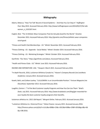 Bibliography
Adams, Rebecca. "How 'Fat Talk' Became A Social Epidemic -- And How You Can Stop It." Huffington
Post. May 2014. Accessed February 2016. http://www.huffingtonpost.com/2014/05/27/fat-talk-
women_n_5331507.html.
English, Nick. "The 14 Athletic Wear Companies That Are Actually Good for the World." Greatist.
December 2013. Accessed February 2016. http://greatist.com/fitness/athletic-wear-companies-
social-good.
“Fitness and Health Club Memberships - US." Mintel. November 2015. Accessed February 2016.
“Fitness Clothing - US - Appendix - Social Media." Mintel. October 2014. Accessed February 2016.
“Fitness Clothing - US - Marketing Strategies." Mintel. October 2014. Accessed February 2016.
Gymfinite. "Our Story." https://gymfinite.com/about, Accessed February 2016.
“Health and Fitness Clubs - US." Mintel. June 2013. Accessed February 2016.
INCOME AND EXPENDITURE: USA ." Passport. March 2015. Accessed February 2016.
“In-depth Records, 2016, Lululemon Athletica Canada Inc." Hoover's Company Records (via LexisNexis
Academic). January 2013. Accessed January 2016.
Kowitt, Beth, and Colleen Leahey. "LULULEMON: In an Uncomfortable Position." Fortune Magazine (via
EbscoHost). September 2013. Accessed February 2016.
Laughlin, Connor J. "7 of the Best Customer Loyalty Programs and How You Can Use Them." Brad's
Deals. July 2015. Accessed February 2016. http://www.bradsdeals.com/blog/get-rewarded-for-
your-loyalty-the-best-customer-loyalty-programs-their-benefits.
lululemon athletica inc. 2015 10k Report." Mergent Online. February 2015. Accessed January 2016.
“Lululemon Athletica Inc. Historical Prices." Yahoo Finance. January 2015. Accessed January 2016.
http://finance.yahoo.com/q/hp?s=LULU&a=00&b=15&c=2015&d=00&e=29&f=2016&g=d&z=66
&y=198.2016.
 