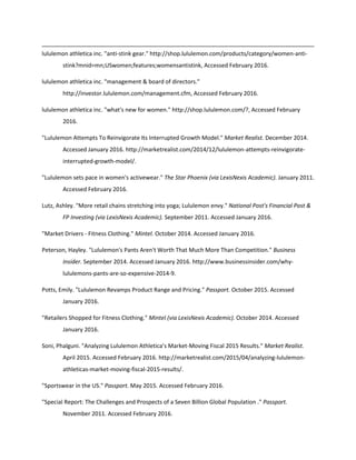lululemon athletica inc. "anti-stink gear." http://shop.lululemon.com/products/category/women-anti-
stink?mnid=mn;USwomen;features;womensantistink, Accessed February 2016.
lululemon athletica inc. "management & board of directors."
http://investor.lululemon.com/management.cfm, Accessed February 2016.
lululemon athletica inc. "what's new for women." http://shop.lululemon.com/?, Accessed February
2016.
"Lululemon Attempts To Reinvigorate Its Interrupted Growth Model." Market Realist. December 2014.
Accessed January 2016. http://marketrealist.com/2014/12/lululemon-attempts-reinvigorate-
interrupted-growth-model/.
"Lululemon sets pace in women's activewear." The Star Phoenix (via LexisNexis Academic). January 2011.
Accessed February 2016.
Lutz, Ashley. "More retail chains stretching into yoga; Lululemon envy." National Post's Financial Post &
FP Investing (via LexisNexis Academic). September 2011. Accessed January 2016.
"Market Drivers - Fitness Clothing." Mintel. October 2014. Accessed January 2016.
Peterson, Hayley. "Lululemon's Pants Aren't Worth That Much More Than Competition." Business
Insider. September 2014. Accessed January 2016. http://www.businessinsider.com/why-
lululemons-pants-are-so-expensive-2014-9.
Potts, Emily. "Lululemon Revamps Product Range and Pricing." Passport. October 2015. Accessed
January 2016.
"Retailers Shopped for Fitness Clothing." Mintel (via LexisNexis Academic). October 2014. Accessed
January 2016.
Soni, Phalguni. "Analyzing Lululemon Athletica’s Market-Moving Fiscal 2015 Results." Market Realist.
April 2015. Accessed February 2016. http://marketrealist.com/2015/04/analyzing-lululemon-
athleticas-market-moving-fiscal-2015-results/.
"Sportswear in the US." Passport. May 2015. Accessed February 2016.
"Special Report: The Challenges and Prospects of a Seven Billion Global Population ." Passport.
November 2011. Accessed February 2016.
 