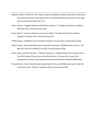 Stephanie, Clifford. "New York Times." Recall is Expensive Setback for Maker of Yoga Pants. March 2013.
Accessed February 2016. http://www.nytimes.com/2013/03/22/business/lululemon-says-yoga-
pants-mishap-will-be-costly.html?_r=0.
Stoller, Jonathan. "Engaged staff deliver high ROI for Lululemon." The Globe and Mail (via LexisNexis).
November 2012. Accessed February 2016.
Strauss, Marina. "Lululemon Athletica cuts full-year outlook." The Globe and Mail (via LexisNexis
Academic). December 2015. Accessed January 2016.
"SWOT Analysis." GlobalData Ltd. (via LexisNexis Academic). January 2016. Accessed January 2016.
Tabuchi, Hiroko. "Business Briefing; Lululemon Recalls Drawstrings in 318,000 Hoodies and Tops." The
New York Times (via LexisNexis). June 2015. Accessed February 2016.
Teklits, Joseph, and Caitlin Morahan.. "lululemon athletica inc. Updates Guidance for Fourth Quarter of
Fiscal 2015 Ahead of Presentation at the ICR Conference." Business Wire. January 2016.
Accessed February 2016. http://www.businesswire.com/news/home/20160111006491/en/.
“Young Women's Health: Global Attitude towards Health, Fitness and Wellbeing among the under 30s
and Market Impact." Passport. September 2015. Accessed January 2016.
 